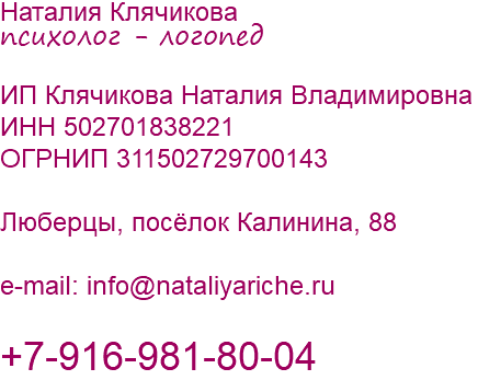 Наталия Клячикова психолог - логопед ИП Клячикова Наталия Владимировна ИНН 502701838221 ОГРНИП 311502729700143 Люберцы, посёлок Калинина, 88 e-mail: info@nataliyariche.ru +7-916-981-80-04